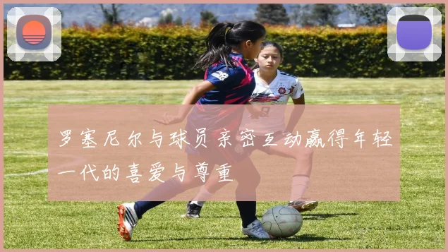 罗塞尼尔与球员亲密互动赢得年轻一代的喜爱与尊重