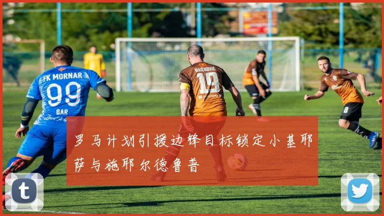 罗马计划引援边锋目标锁定小基耶萨与施耶尔德鲁普