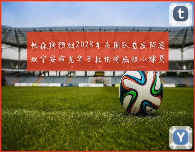 帕森斯预测2028年美国队首发阵容坎宁安布克华子杜伦将成核心球员