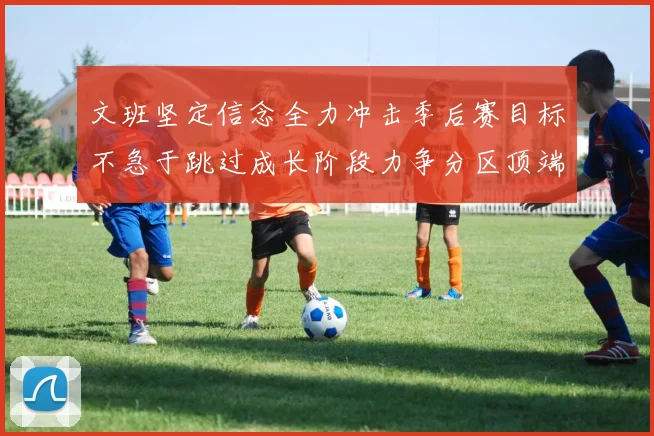 文班坚定信念全力冲击季后赛目标不急于跳过成长阶段力争分区顶端