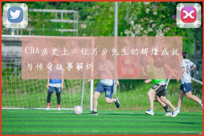 CBA历史上六位万分先生的辉煌成就与传奇故事解析
