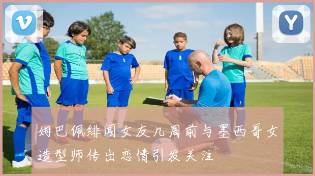 姆巴佩绯闻女友几周前与墨西哥女造型师传出恋情引发关注