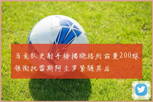 马竞队史射手榜揭晓格列兹曼200球领衔托雷斯阿圭罗紧随其后