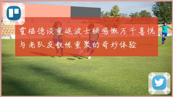 霍福德谈重返波士顿感慨万千喜悦与老队友教练重聚的奇妙体验