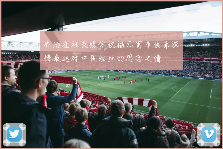 乔治在社交媒体祝福元宵节快乐深情表达对中国粉丝的思念之情
