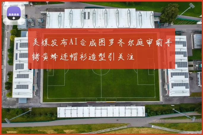 美媒发布AI合成图罗齐尔庭审前手铐黄蜂连帽衫造型引关注