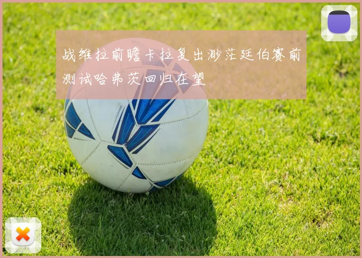 战维拉前瞻卡拉复出渺茫廷伯赛前测试哈弗茨回归在望
