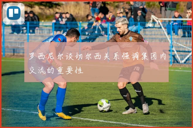 罗西尼尔谈切尔西关系强调集团内交流的重要性