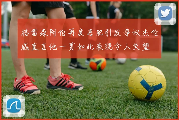 格雷森阿伦再度恶犯引发争议杰伦威直言他一贯如此表现令人失望