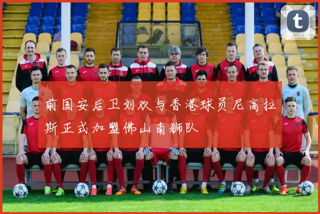 前国安后卫刘欢与香港球员尼高拉斯正式加盟佛山南狮队