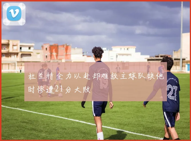 杜兰特全力以赴却难救主球队缺他时惨遭21分大败