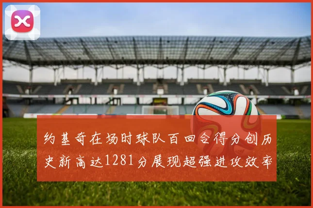 约基奇在场时球队百回合得分创历史新高达1281分展现超强进攻效率