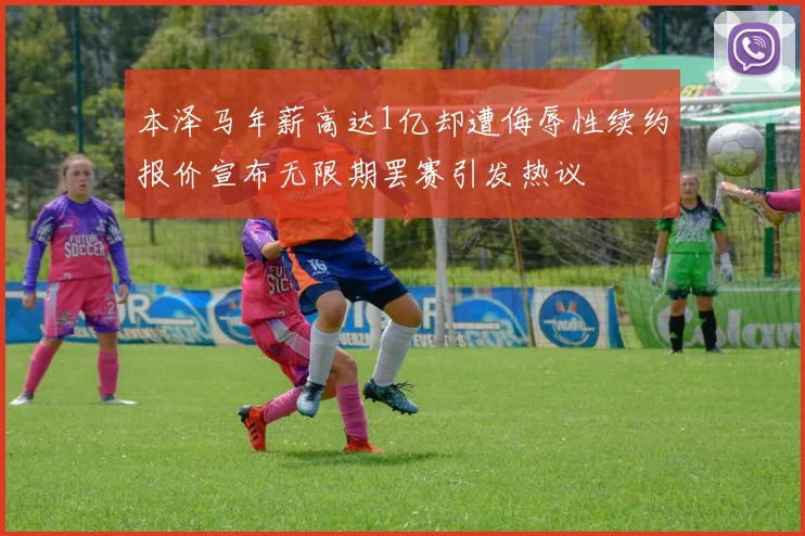 本泽马年薪高达1亿却遭侮辱性续约报价宣布无限期罢赛引发热议